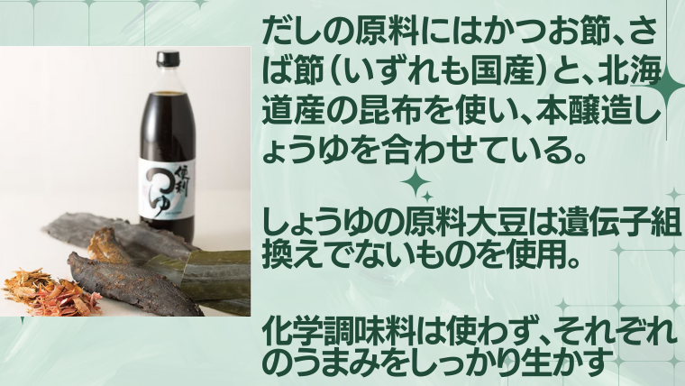 便利つゆ　
北海道の昆布を使い、本醸造醤油を合わせる
醤油の大豆は遺伝子組み換えでないものを使用